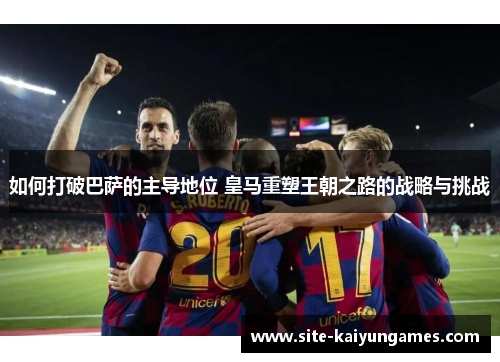 如何打破巴萨的主导地位 皇马重塑王朝之路的战略与挑战